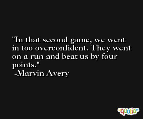 In that second game, we went in too overconfident. They went on a run and beat us by four points. -Marvin Avery