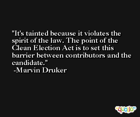 It's tainted because it violates the spirit of the law. The point of the Clean Election Act is to set this barrier between contributors and the candidate. -Marvin Druker