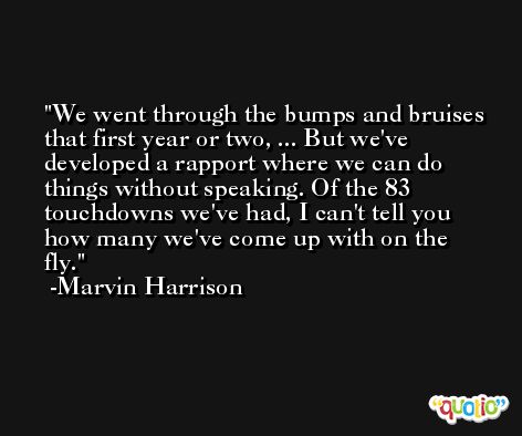 We went through the bumps and bruises that first year or two, ... But we've developed a rapport where we can do things without speaking. Of the 83 touchdowns we've had, I can't tell you how many we've come up with on the fly. -Marvin Harrison