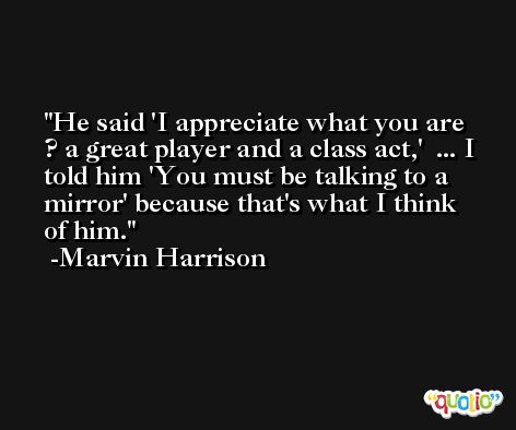 He said 'I appreciate what you are ? a great player and a class act,'  ... I told him 'You must be talking to a mirror' because that's what I think of him. -Marvin Harrison