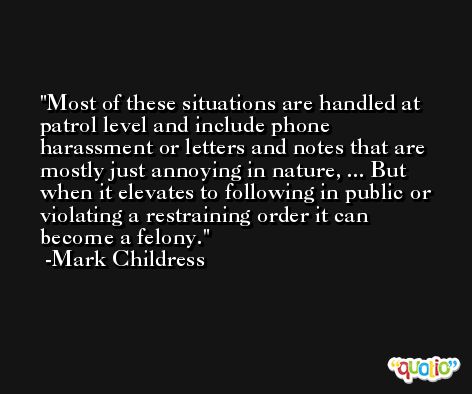 Most of these situations are handled at patrol level and include phone harassment or letters and notes that are mostly just annoying in nature, ... But when it elevates to following in public or violating a restraining order it can become a felony. -Mark Childress