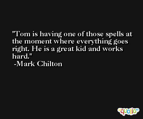 Tom is having one of those spells at the moment where everything goes right. He is a great kid and works hard. -Mark Chilton