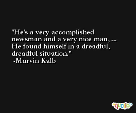 He's a very accomplished newsman and a very nice man, ... He found himself in a dreadful, dreadful situation. -Marvin Kalb