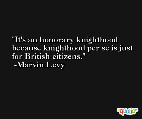 It's an honorary knighthood because knighthood per se is just for British citizens. -Marvin Levy