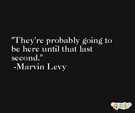 They're probably going to be here until that last second. -Marvin Levy