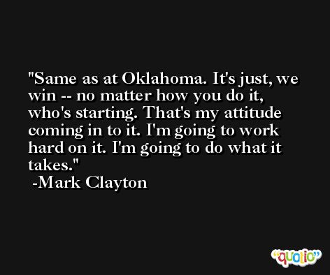 Same as at Oklahoma. It's just, we win -- no matter how you do it, who's starting. That's my attitude coming in to it. I'm going to work hard on it. I'm going to do what it takes. -Mark Clayton