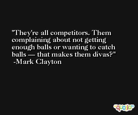 They're all competitors. Them complaining about not getting enough balls or wanting to catch balls — that makes them divas? -Mark Clayton