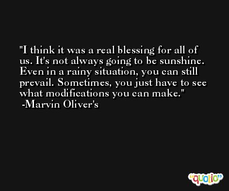 I think it was a real blessing for all of us. It's not always going to be sunshine. Even in a rainy situation, you can still prevail. Sometimes, you just have to see what modifications you can make. -Marvin Oliver's