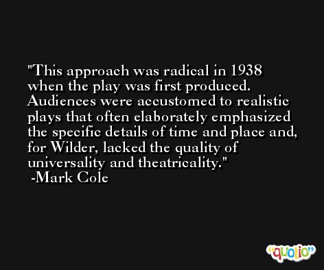 This approach was radical in 1938 when the play was first produced. Audiences were accustomed to realistic plays that often elaborately emphasized the specific details of time and place and, for Wilder, lacked the quality of universality and theatricality. -Mark Cole