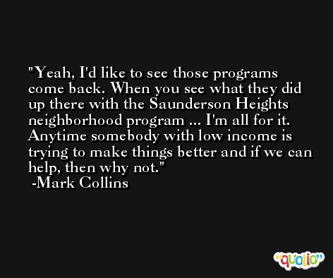 Yeah, I'd like to see those programs come back. When you see what they did up there with the Saunderson Heights neighborhood program ... I'm all for it. Anytime somebody with low income is trying to make things better and if we can help, then why not. -Mark Collins