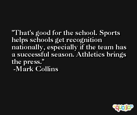 That's good for the school. Sports helps schools get recognition nationally, especially if the team has a successful season. Athletics brings the press. -Mark Collins