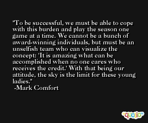 To be successful, we must be able to cope with this burden and play the season one game at a time. We cannot be a bunch of award-winning individuals, but must be an unselfish team who can visualize the concept: 'It is amazing what can be accomplished when no one cares who receives the credit.' With that being our attitude, the sky is the limit for these young ladies. -Mark Comfort