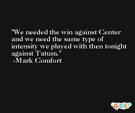 We needed the win against Center and we need the same type of intensity we played with then tonight against Tatum. -Mark Comfort