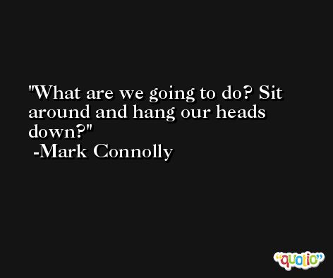 What are we going to do? Sit around and hang our heads down? -Mark Connolly