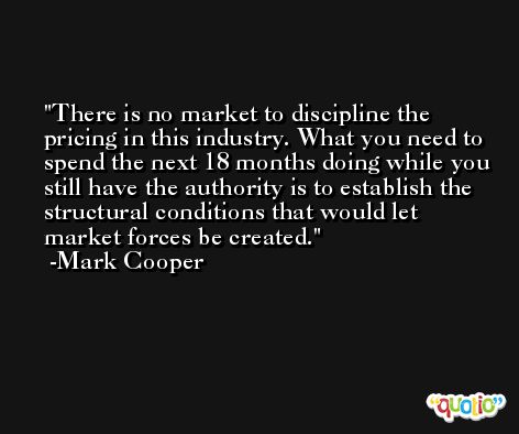 There is no market to discipline the pricing in this industry. What you need to spend the next 18 months doing while you still have the authority is to establish the structural conditions that would let market forces be created. -Mark Cooper