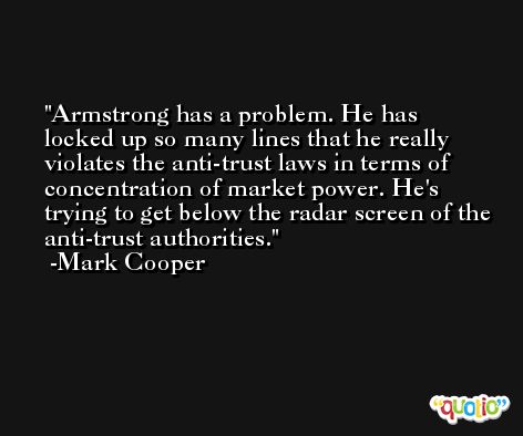 Armstrong has a problem. He has locked up so many lines that he really violates the anti-trust laws in terms of concentration of market power. He's trying to get below the radar screen of the anti-trust authorities. -Mark Cooper