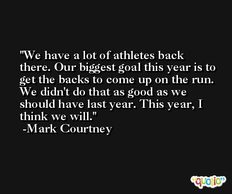We have a lot of athletes back there. Our biggest goal this year is to get the backs to come up on the run. We didn't do that as good as we should have last year. This year, I think we will. -Mark Courtney