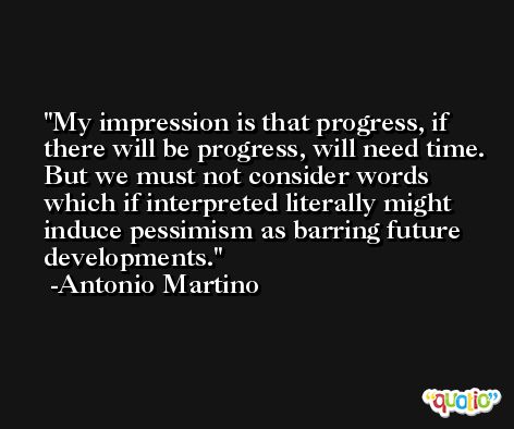 My impression is that progress, if there will be progress, will need time. But we must not consider words which if interpreted literally might induce pessimism as barring future developments. -Antonio Martino