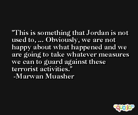 This is something that Jordan is not used to, ... Obviously, we are not happy about what happened and we are going to take whatever measures we can to guard against these terrorist activities. -Marwan Muasher