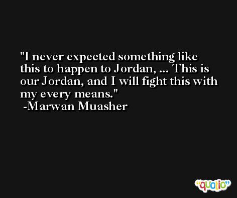 I never expected something like this to happen to Jordan, ... This is our Jordan, and I will fight this with my every means. -Marwan Muasher