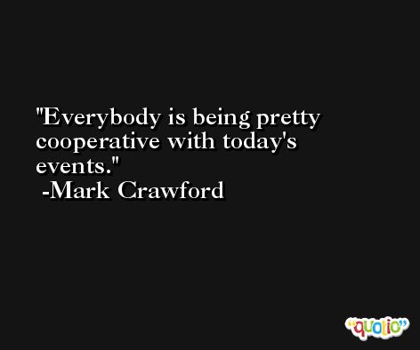 Everybody is being pretty cooperative with today's events. -Mark Crawford