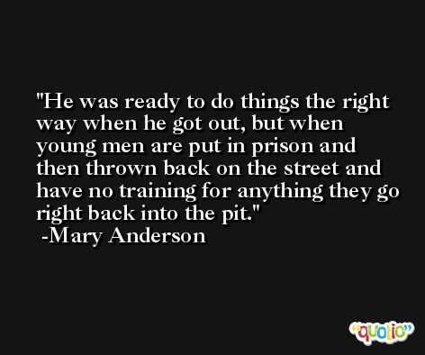 He was ready to do things the right way when he got out, but when young men are put in prison and then thrown back on the street and have no training for anything they go right back into the pit. -Mary Anderson
