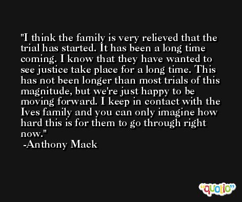 I think the family is very relieved that the trial has started. It has been a long time coming. I know that they have wanted to see justice take place for a long time. This has not been longer than most trials of this magnitude, but we're just happy to be moving forward. I keep in contact with the Ives family and you can only imagine how hard this is for them to go through right now. -Anthony Mack