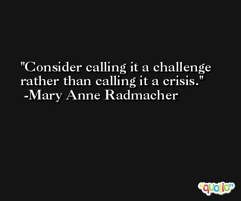 Consider calling it a challenge rather than calling it a crisis. -Mary Anne Radmacher