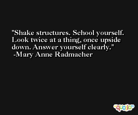 Shake structures. School yourself. Look twice at a thing, once upside down. Answer yourself clearly. -Mary Anne Radmacher