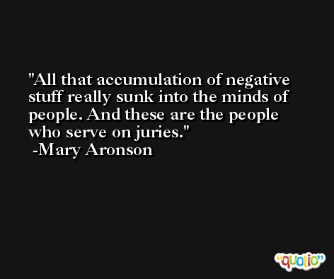 All that accumulation of negative stuff really sunk into the minds of people. And these are the people who serve on juries. -Mary Aronson