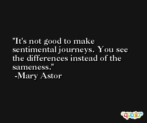 It's not good to make sentimental journeys. You see the differences instead of the sameness. -Mary Astor