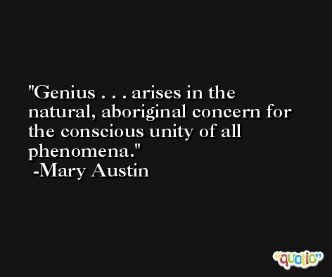 Genius . . . arises in the natural, aboriginal concern for the conscious unity of all phenomena. -Mary Austin
