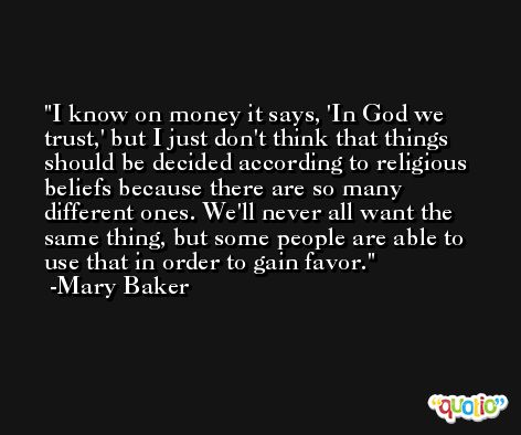 I know on money it says, 'In God we trust,' but I just don't think that things should be decided according to religious beliefs because there are so many different ones. We'll never all want the same thing, but some people are able to use that in order to gain favor. -Mary Baker