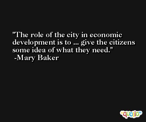 The role of the city in economic development is to ... give the citizens some idea of what they need. -Mary Baker