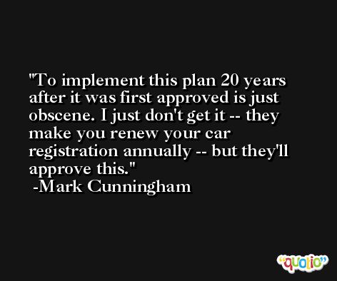 To implement this plan 20 years after it was first approved is just obscene. I just don't get it -- they make you renew your car registration annually -- but they'll approve this. -Mark Cunningham