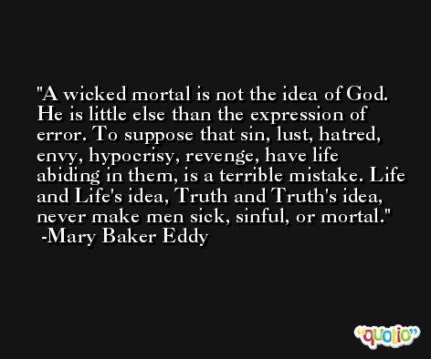 A wicked mortal is not the idea of God. He is little else than the expression of error. To suppose that sin, lust, hatred, envy, hypocrisy, revenge, have life abiding in them, is a terrible mistake. Life and Life's idea, Truth and Truth's idea, never make men sick, sinful, or mortal. -Mary Baker Eddy