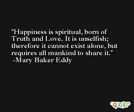 Happiness is spiritual, born of Truth and Love. It is unselfish; therefore it cannot exist alone, but requires all mankind to share it. -Mary Baker Eddy