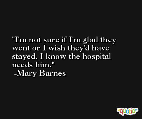 I'm not sure if I'm glad they went or I wish they'd have stayed. I know the hospital needs him. -Mary Barnes
