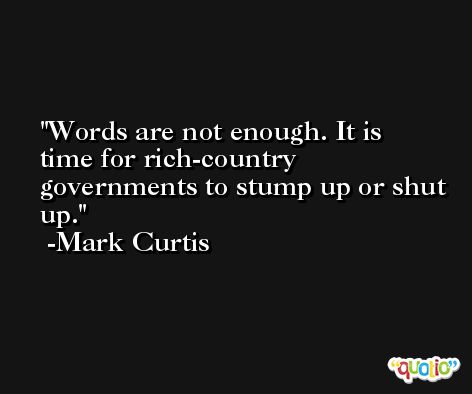 Words are not enough. It is time for rich-country governments to stump up or shut up. -Mark Curtis