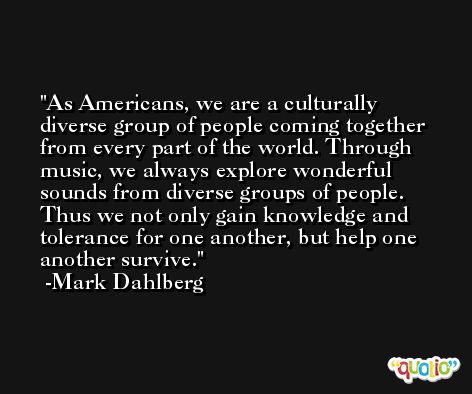 As Americans, we are a culturally diverse group of people coming together from every part of the world. Through music, we always explore wonderful sounds from diverse groups of people. Thus we not only gain knowledge and tolerance for one another, but help one another survive. -Mark Dahlberg