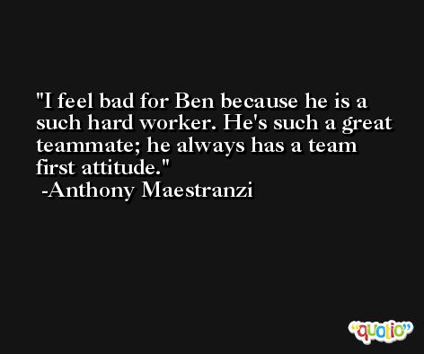 I feel bad for Ben because he is a such hard worker. He's such a great teammate; he always has a team first attitude. -Anthony Maestranzi