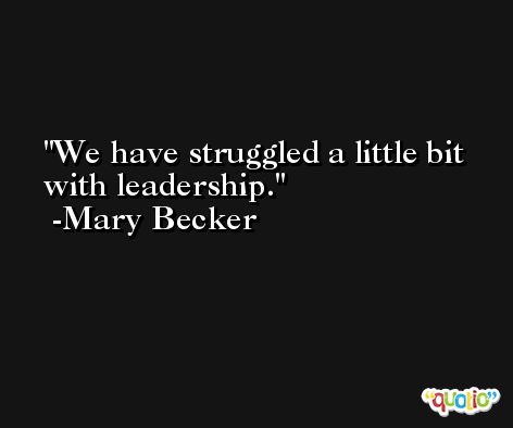 We have struggled a little bit with leadership. -Mary Becker