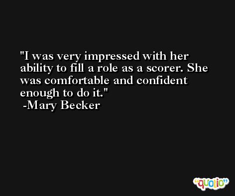 I was very impressed with her ability to fill a role as a scorer. She was comfortable and confident enough to do it. -Mary Becker