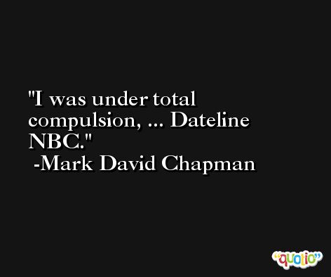 I was under total compulsion, ... Dateline NBC. -Mark David Chapman