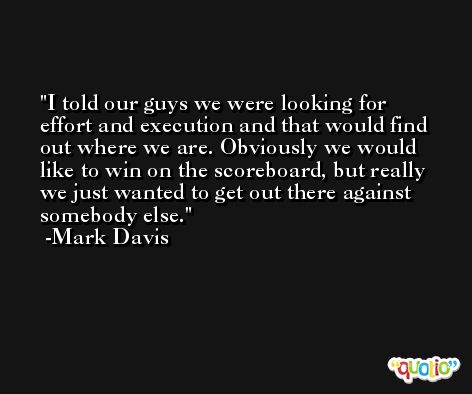 I told our guys we were looking for effort and execution and that would find out where we are. Obviously we would like to win on the scoreboard, but really we just wanted to get out there against somebody else. -Mark Davis
