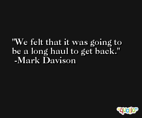 We felt that it was going to be a long haul to get back. -Mark Davison