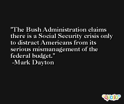 The Bush Administration claims there is a Social Security crisis only to distract Americans from its serious mismanagement of the federal budget. -Mark Dayton