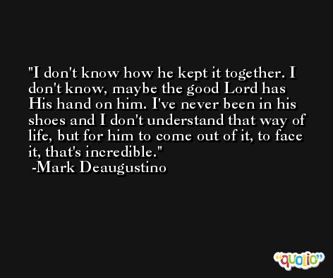 I don't know how he kept it together. I don't know, maybe the good Lord has His hand on him. I've never been in his shoes and I don't understand that way of life, but for him to come out of it, to face it, that's incredible. -Mark Deaugustino