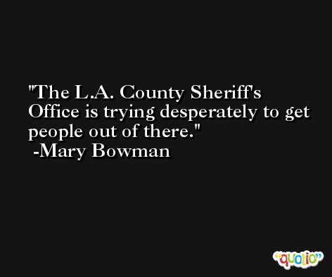 The L.A. County Sheriff's Office is trying desperately to get people out of there. -Mary Bowman