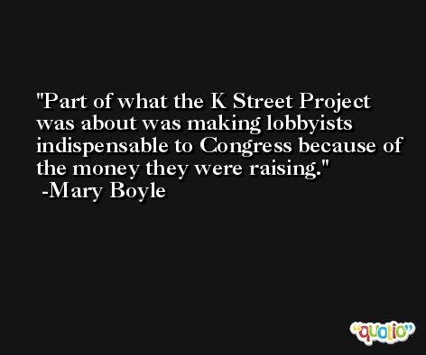 Part of what the K Street Project was about was making lobbyists indispensable to Congress because of the money they were raising. -Mary Boyle